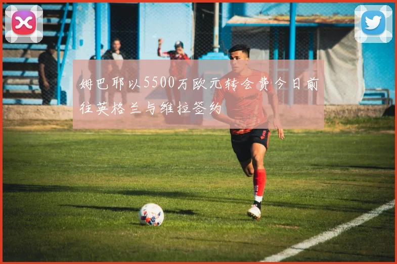 姆巴耶以5500万欧元转会费今日前往英格兰与维拉签约